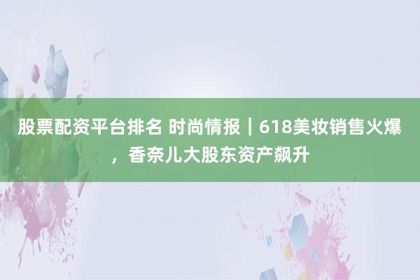 股票配资平台排名 时尚情报｜618美妆销售火爆，香奈儿大股东资产飙升