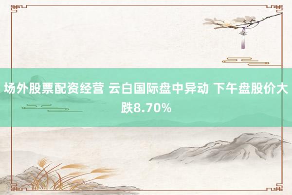 场外股票配资经营 云白国际盘中异动 下午盘股价大跌8.70%