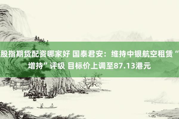 股指期货配资哪家好 国泰君安：维持中银航空租赁“增持”评级 目标价上调至87.13港元