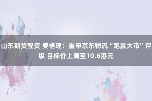 山东期货配资 麦格理：重申京东物流“跑赢大市”评级 目标价上调至10.6港元