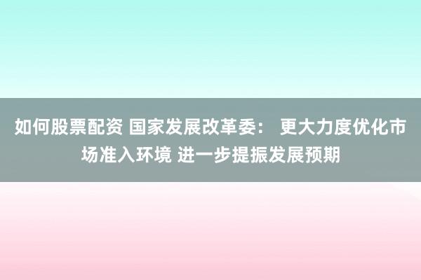 如何股票配资 国家发展改革委： 更大力度优化市场准入环境 进一步提振发展预期