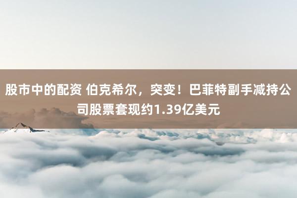 股市中的配资 伯克希尔，突变！巴菲特副手减持公司股票套现约1.39亿美元