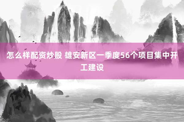 怎么样配资炒股 雄安新区一季度56个项目集中开工建设