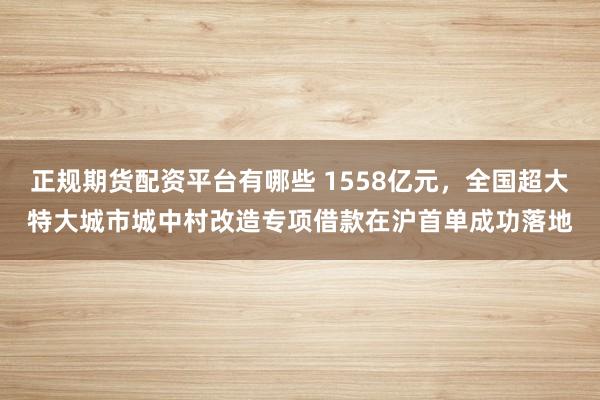 正规期货配资平台有哪些 1558亿元，全国超大特大城市城中村改造专项借款在沪首单成功落地