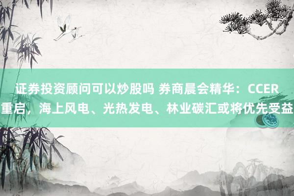 证券投资顾问可以炒股吗 券商晨会精华：CCER重启，海上风电、光热发电、林业碳汇或将优先受益