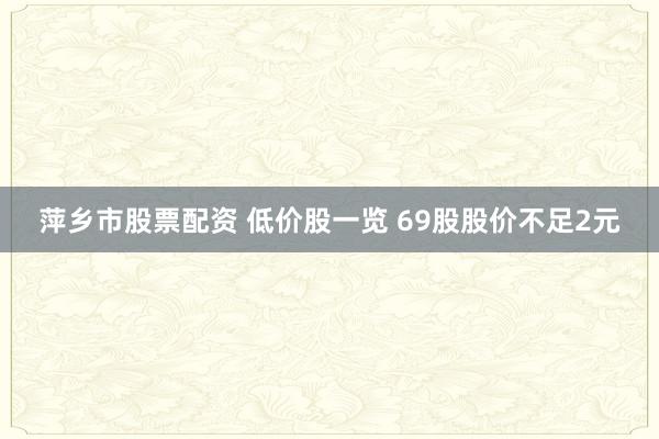 萍乡市股票配资 低价股一览 69股股价不足2元