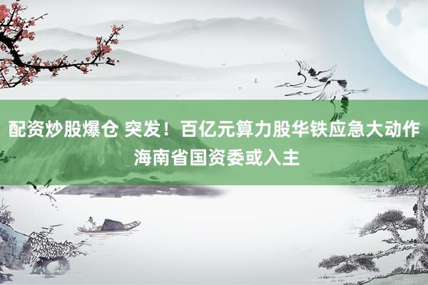 配资炒股爆仓 突发！百亿元算力股华铁应急大动作 海南省国资委或入主