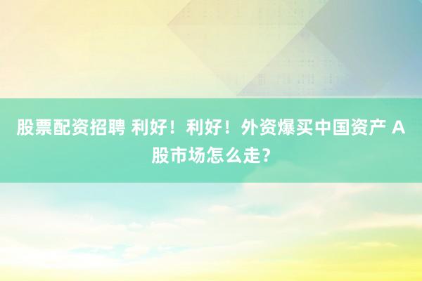 股票配资招聘 利好！利好！外资爆买中国资产 A股市场怎么走？