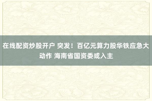 在线配资炒股开户 突发！百亿元算力股华铁应急大动作 海南省国资委或入主