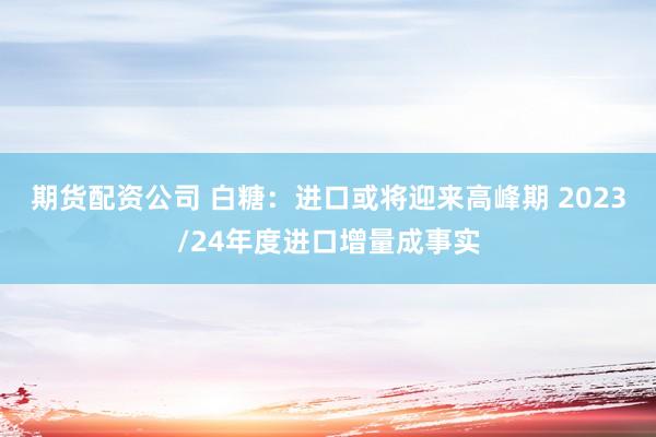 期货配资公司 白糖：进口或将迎来高峰期 2023/24年度进口增量成事实