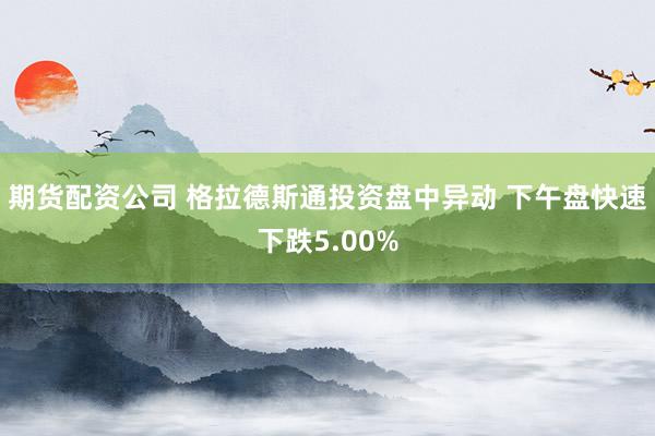 期货配资公司 格拉德斯通投资盘中异动 下午盘快速下跌5.00%