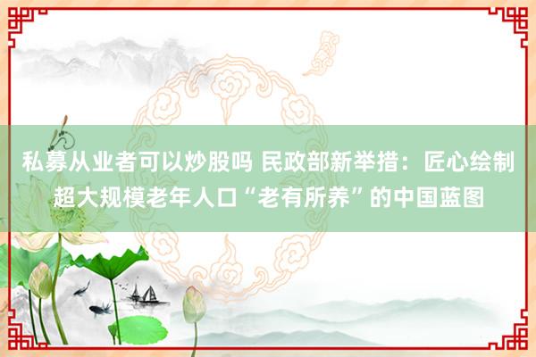 私募从业者可以炒股吗 民政部新举措：匠心绘制超大规模老年人口“老有所养”的中国蓝图