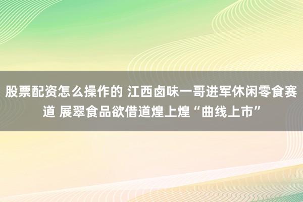 股票配资怎么操作的 江西卤味一哥进军休闲零食赛道 展翠食品欲借道煌上煌“曲线上市”