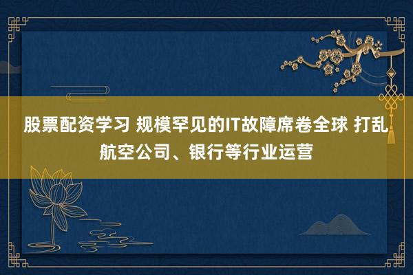 股票配资学习 规模罕见的IT故障席卷全球 打乱航空公司、银行等行业运营