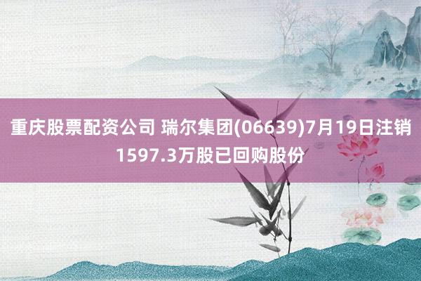 重庆股票配资公司 瑞尔集团(06639)7月19日注销1597.3万股已回购股份