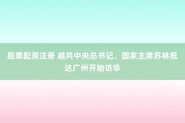 股票配资注册 越共中央总书记、国家主席苏林抵达广州开始访华