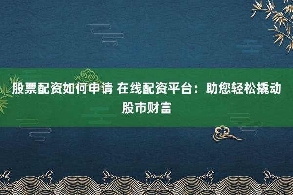 股票配资如何申请 在线配资平台：助您轻松撬动股市财富