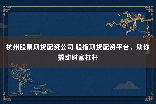 杭州股票期货配资公司 股指期货配资平台，助你撬动财富杠杆