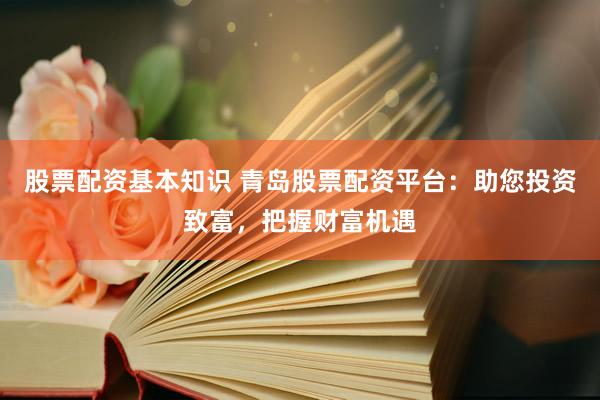 股票配资基本知识 青岛股票配资平台：助您投资致富，把握财富机遇