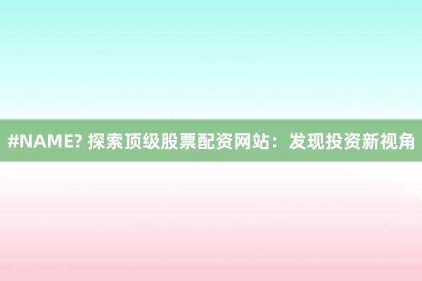 #NAME? 探索顶级股票配资网站：发现投资新视角