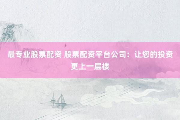 最专业股票配资 股票配资平台公司：让您的投资更上一层楼