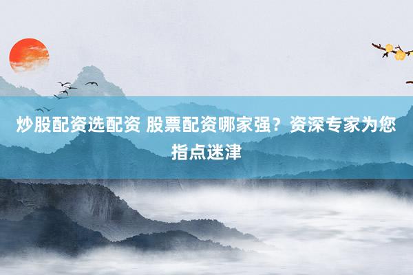 炒股配资选配资 股票配资哪家强？资深专家为您指点迷津