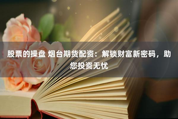 股票的操盘 烟台期货配资：解锁财富新密码，助您投资无忧