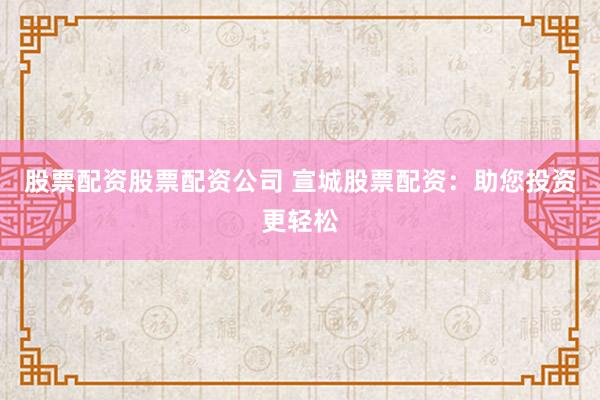 股票配资股票配资公司 宣城股票配资：助您投资更轻松