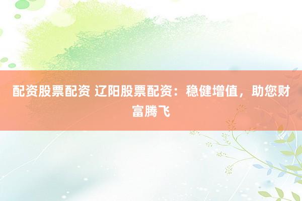 配资股票配资 辽阳股票配资：稳健增值，助您财富腾飞