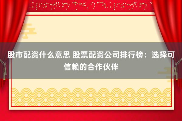 股市配资什么意思 股票配资公司排行榜：选择可信赖的合作伙伴