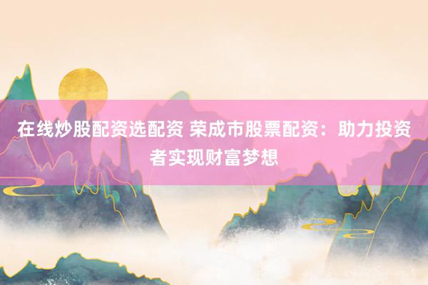 在线炒股配资选配资 荣成市股票配资：助力投资者实现财富梦想
