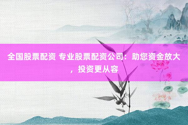 全国股票配资 专业股票配资公司：助您资金放大，投资更从容