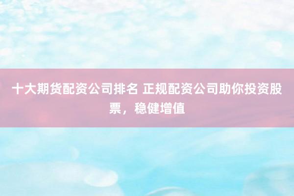 十大期货配资公司排名 正规配资公司助你投资股票，稳健增值