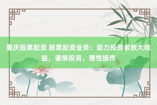 重庆股票配资 股票配资业务：助力投资者放大收益，谨慎投资，理性操作