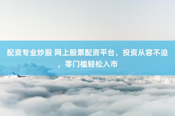 配资专业炒股 网上股票配资平台，投资从容不迫，零门槛轻松入市