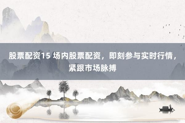 股票配资15 场内股票配资，即刻参与实时行情，紧跟市场脉搏