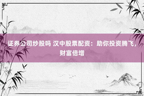 证券公司炒股吗 汉中股票配资：助你投资腾飞，财富倍增