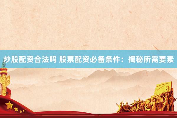 炒股配资合法吗 股票配资必备条件：揭秘所需要素