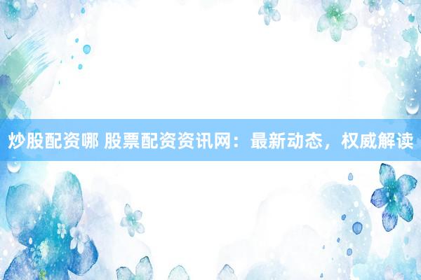 炒股配资哪 股票配资资讯网：最新动态，权威解读