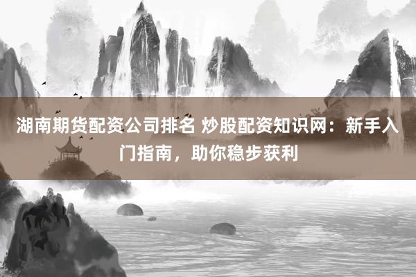 湖南期货配资公司排名 炒股配资知识网：新手入门指南，助你稳步获利