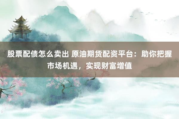 股票配债怎么卖出 原油期货配资平台：助你把握市场机遇，实现财富增值