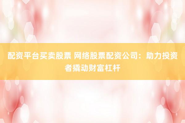 配资平台买卖股票 网络股票配资公司：助力投资者撬动财富杠杆