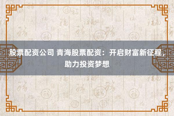 股票配资公司 青海股票配资：开启财富新征程，助力投资梦想