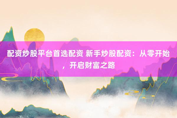 配资炒股平台首选配资 新手炒股配资：从零开始，开启财富之路