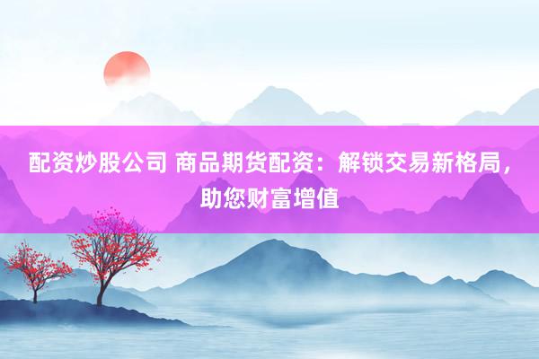 配资炒股公司 商品期货配资：解锁交易新格局，助您财富增值