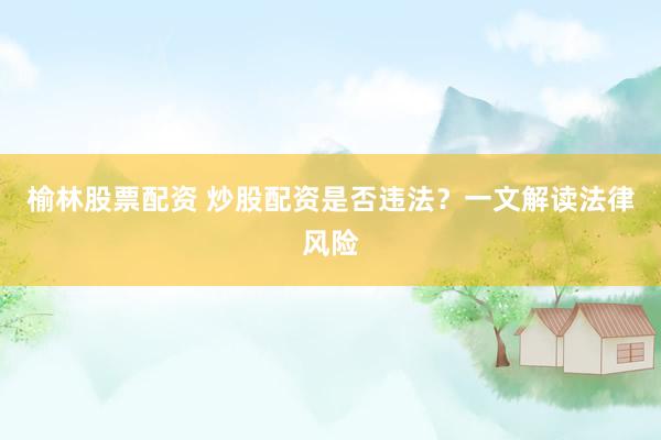 榆林股票配资 炒股配资是否违法？一文解读法律风险