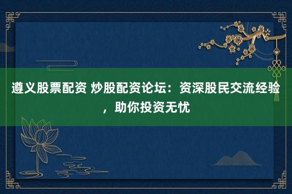 遵义股票配资 炒股配资论坛：资深股民交流经验，助你投资无忧