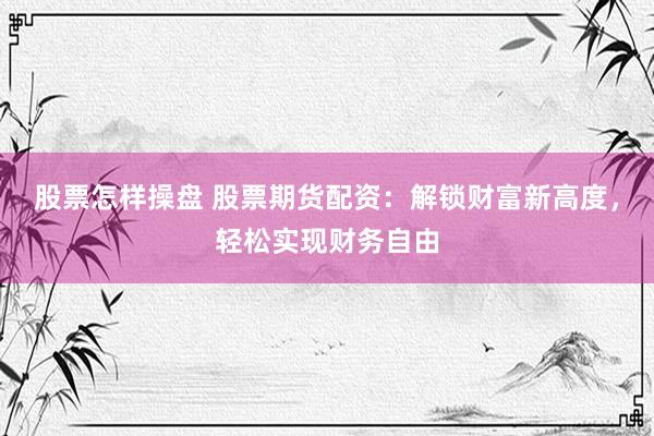 股票怎样操盘 股票期货配资：解锁财富新高度，轻松实现财务自由