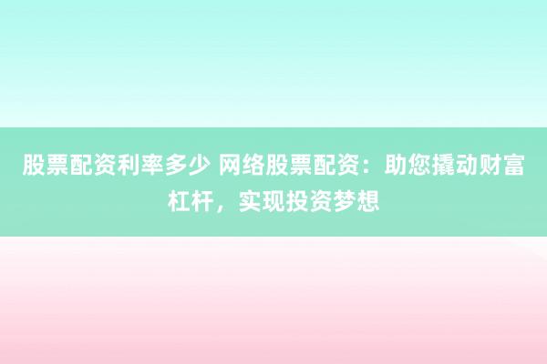 股票配资利率多少 网络股票配资：助您撬动财富杠杆，实现投资梦想