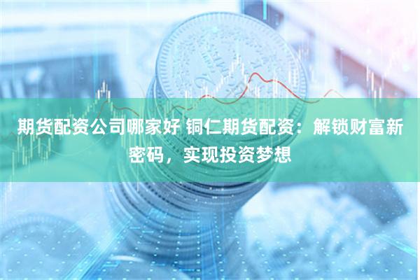 期货配资公司哪家好 铜仁期货配资：解锁财富新密码，实现投资梦想